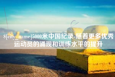 清镇5000米中国纪录-随着更多优秀运动员的涌现和训练水平的提升