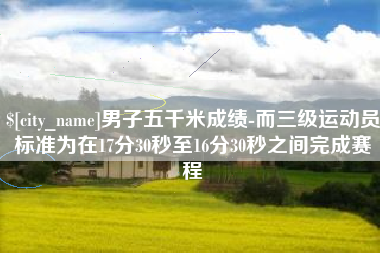 清镇男子五千米成绩-而三级运动员标准为在17分30秒至16分30秒之间完成赛程