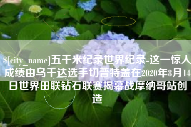 清镇五千米纪录世界纪录-这一惊人成绩由乌干达选手切普特盖在2020年8月14日世界田联钻石联赛揭幕战摩纳哥站创造