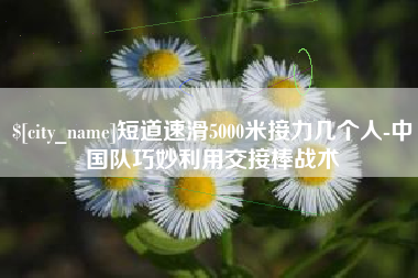 清镇短道速滑5000米接力几个人-中国队巧妙利用交接棒战术