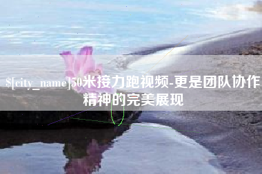 清镇50米接力跑视频-更是团队协作精神的完美展现