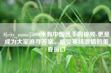 清镇5000米有中国选手吗视频-更是成为大家追寻答案、感受赛场激情的重要窗口