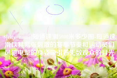 清镇短道速滑5000米多少圈-短道速滑以其紧张刺激的赛事节奏和运动员们风驰电掣的身姿吸引着无数观众的目光