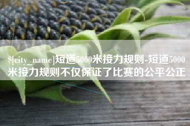 清镇短道5000米接力规则-短道5000米接力规则不仅保证了比赛的公平公正