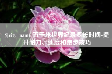 清镇五千米世界纪录多长时间-提升耐力、速度和跑步技巧
