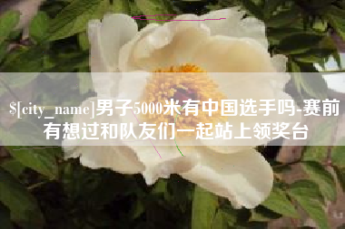 清镇男子5000米有中国选手吗-赛前有想过和队友们一起站上领奖台