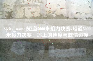 清镇短道5000米接力决赛-短道5000米接力决赛：冰上的速度与激情碰撞
