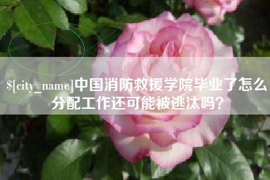 清镇中国消防救援学院毕业了怎么分配工作还可能被逃汰吗？