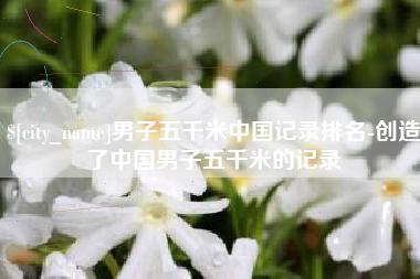 清镇男子五千米中国记录排名-创造了中国男子五千米的记录