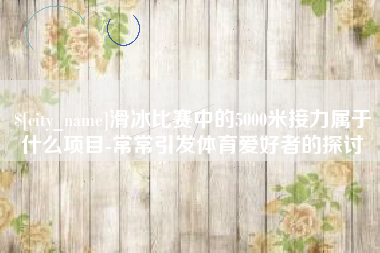 清镇滑冰比赛中的5000米接力属于什么项目-常常引发体育爱好者的探讨