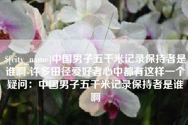 清镇中国男子五千米记录保持者是谁啊-许多田径爱好者心中都有这样一个疑问：中国男子五千米记录保持者是谁啊