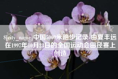 清镇中国5000米跑步记录-由夏丰远在1997年10月23日的全国运动会田径赛上创造