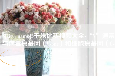 清镇5千米比赛视频大全-“V”通常与病毒癌基因（V-onc）和细胞癌基因（C-onc）相关