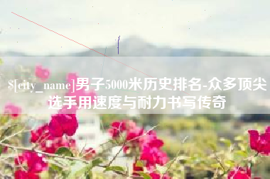 清镇男子5000米历史排名-众多顶尖选手用速度与耐力书写传奇