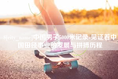 清镇中国男子5000米记录-见证着中国田径事业的发展与拼搏历程