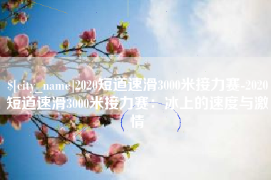 清镇2020短道速滑3000米接力赛-2020短道速滑3000米接力赛：冰上的速度与激情