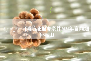 清镇消防证报考条件2024年官网烟台福山